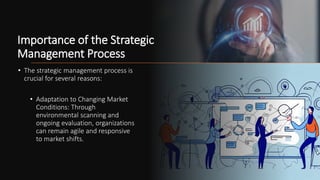 Importance of the Strategic
Management Process
• The strategic management process is
crucial for several reasons:
• Adaptation to Changing Market
Conditions: Through
environmental scanning and
ongoing evaluation, organizations
can remain agile and responsive
to market shifts.
 