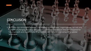 CONCLUSION
• By following a structured approach to strategic management, organizations can not only
navigate challenges and seize new opportunities but also ensure they are prepared for
future growth and sustainability in an increasingly complex and competitive global
landscape.
 