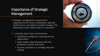Importance of Strategic
Management
• Strategic management is essential for
organizations to remain competitive, optimize
performance, and adapt to market changes. The
following are key reasons why it is important:
• 1. Provides Clear Vision and Direction
• Establishes a long-term roadmap for the
organization.
• Helps leaders align decisions with the
company's mission and vision.
• Ensures consistency in strategic decision-
making.
 