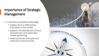Importance of Strategic
Management
• 2. Enhances Competitive Advantage
• Enables firms to differentiate
themselves in the market.
• Supports the development of core
competencies and sustainable
market positioning.
• Helps businesses anticipate and
respond to industry trends.
 
