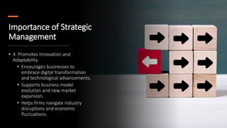 Importance of Strategic
Management
• 4. Promotes Innovation and
Adaptability
• Encourages businesses to
embrace digital transformation
and technological advancements.
• Supports business model
evolution and new market
expansion.
• Helps firms navigate industry
disruptions and economic
fluctuations.
 