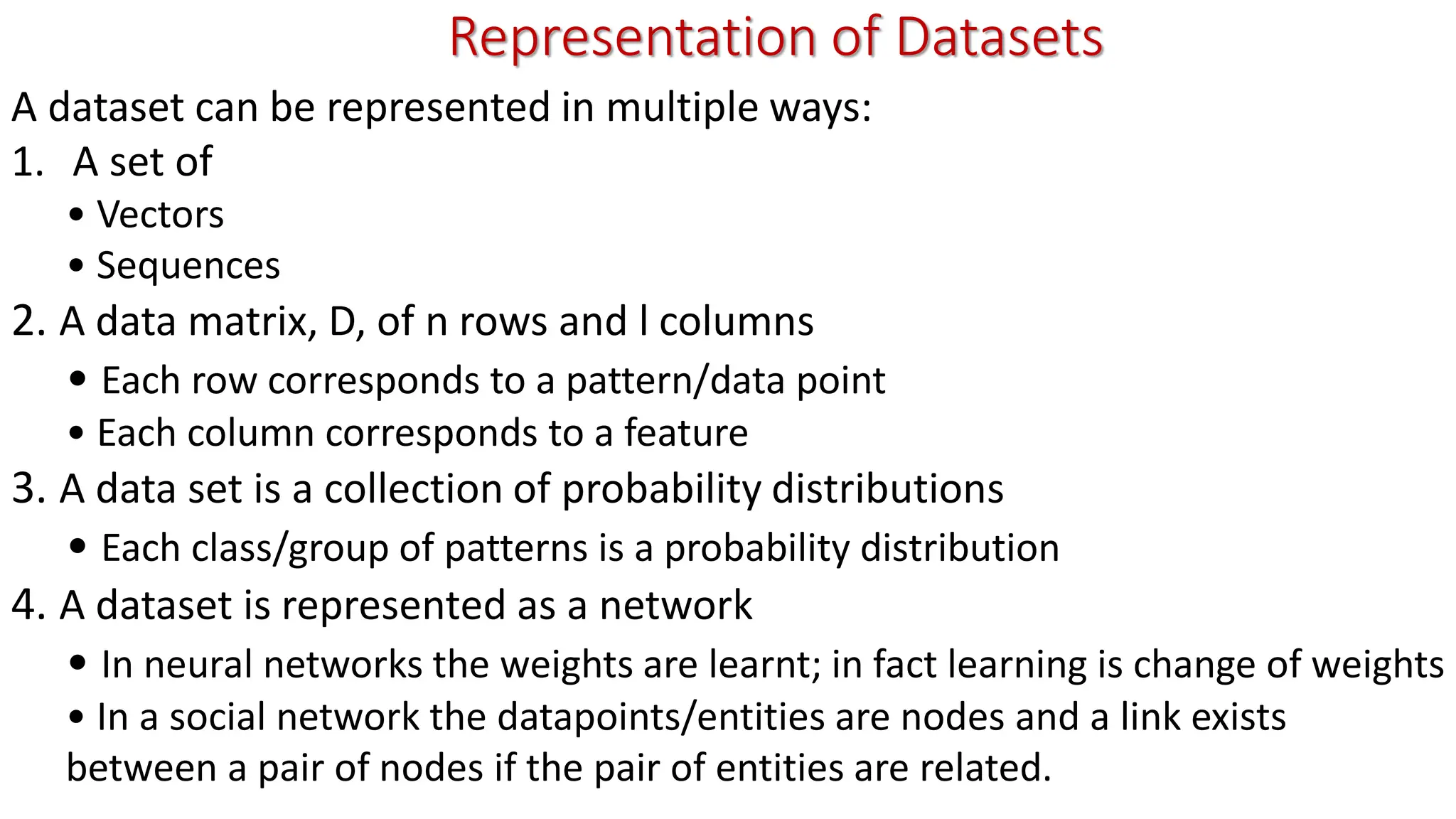 Representation of Datasets A dataset can be represented in multiple ways: 1. A set of • Vectors • Sequences 2. A data matrix, D, of n rows and l columns • Each row corresponds to a pattern/data point • Each column corresponds to a feature 3. A data set is a collection of probability distributions • Each class/group of patterns is a probability distribution 4. A dataset is represented as a network • In neural networks the weights are learnt; in fact learning is change of weights • In a social network the datapoints/entities are nodes and a link exists between a pair of nodes if the pair of entities are related. 