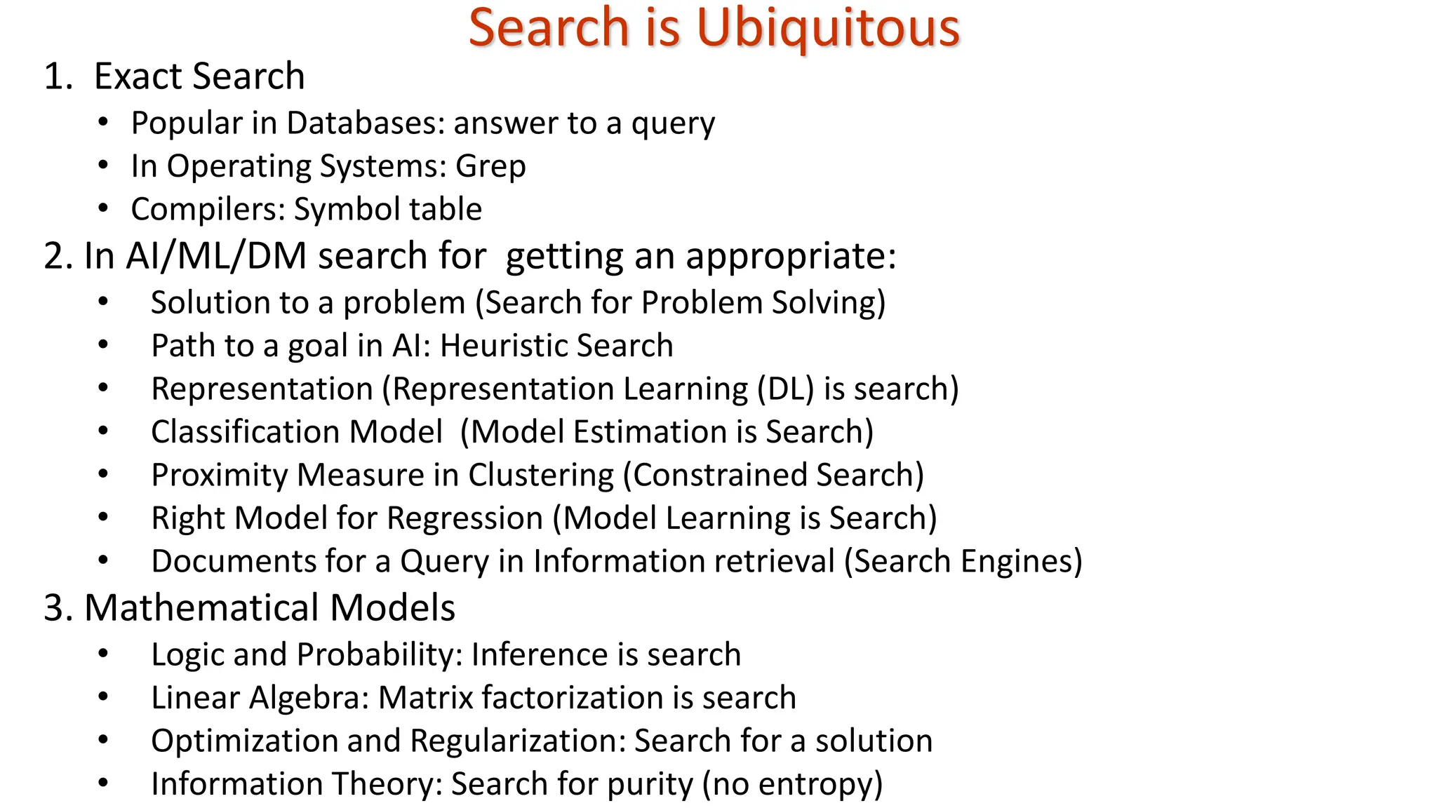 Search is Ubiquitous 1. Exact Search • Popular in Databases: answer to a query • In Operating Systems: Grep • Compilers: Symbol table 2. In AI/ML/DM search for getting an appropriate: • Solution to a problem (Search for Problem Solving) • Path to a goal in AI: Heuristic Search • Representation (Representation Learning (DL) is search) • Classification Model (Model Estimation is Search) • Proximity Measure in Clustering (Constrained Search) • Right Model for Regression (Model Learning is Search) • Documents for a Query in Information retrieval (Search Engines) 3. Mathematical Models • Logic and Probability: Inference is search • Linear Algebra: Matrix factorization is search • Optimization and Regularization: Search for a solution • Information Theory: Search for purity (no entropy) 