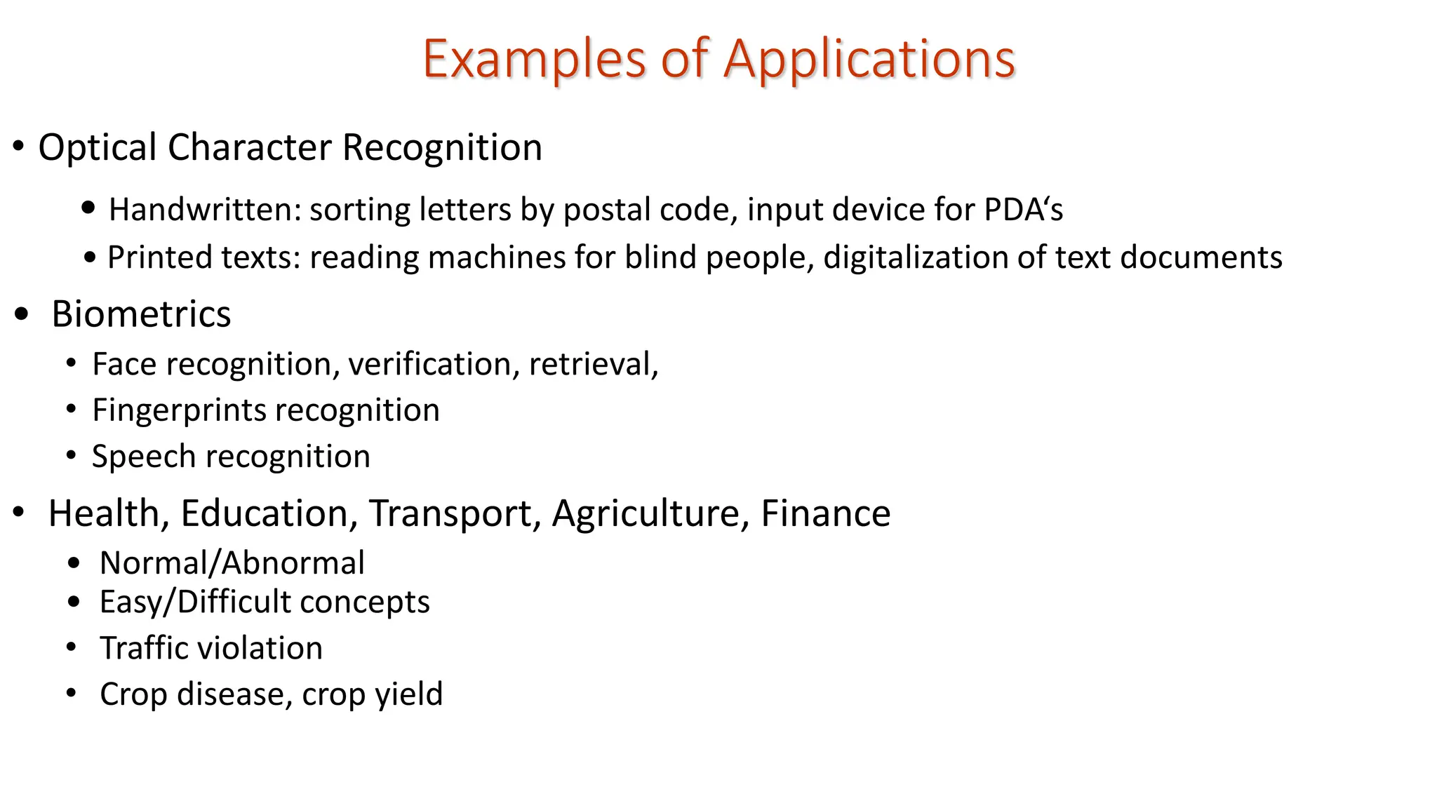 Examples of Applications • Optical Character Recognition • Handwritten: sorting letters by postal code, input device for PDA‘s • Printed texts: reading machines for blind people, digitalization of text documents • Biometrics • Face recognition, verification, retrieval, • Fingerprints recognition • Speech recognition • Health, Education, Transport, Agriculture, Finance • Normal/Abnormal • Easy/Difficult concepts • Traffic violation • Crop disease, crop yield 