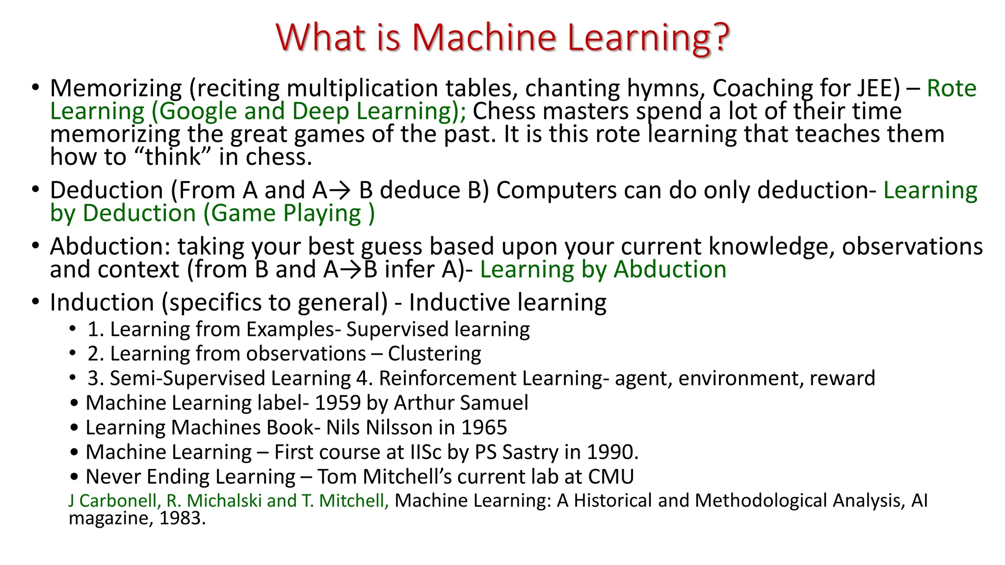 What is Machine Learning? • Memorizing (reciting multiplication tables, chanting hymns, Coaching for JEE) – Rote Learning (Google and Deep Learning); Chess masters spend a lot of their time memorizing the great games of the past. It is this rote learning that teaches them how to “think” in chess. • Deduction (From A and A→ B deduce B) Computers can do only deduction- Learning by Deduction (Game Playing ) • Abduction: taking your best guess based upon your current knowledge, observations and context (from B and A→B infer A)- Learning by Abduction • Induction (specifics to general) - Inductive learning • 1. Learning from Examples- Supervised learning • 2. Learning from observations – Clustering • 3. Semi-Supervised Learning 4. Reinforcement Learning- agent, environment, reward • Machine Learning label- 1959 by Arthur Samuel • Learning Machines Book- Nils Nilsson in 1965 • Machine Learning – First course at IISc by PS Sastry in 1990. • Never Ending Learning – Tom Mitchell’s current lab at CMU J Carbonell, R. Michalski and T. Mitchell, Machine Learning: A Historical and Methodological Analysis, AI magazine, 1983. 