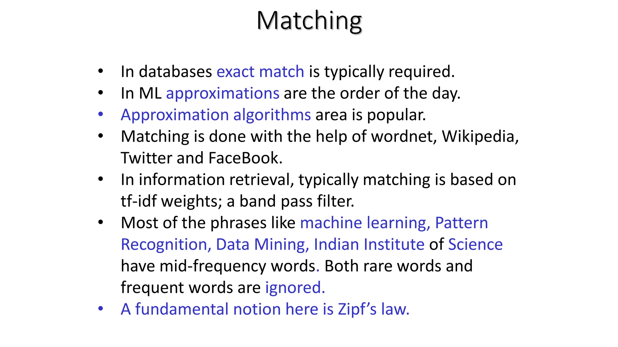 Matching • In databases exact match is typically required. • In ML approximations are the order of the day. • Approximation algorithms area is popular. • Matching is done with the help of wordnet, Wikipedia, Twitter and FaceBook. • In information retrieval, typically matching is based on tf-idf weights; a band pass filter. • Most of the phrases like machine learning, Pattern Recognition, Data Mining, Indian Institute of Science have mid-frequency words. Both rare words and frequent words are ignored. • A fundamental notion here is Zipf’s law. 