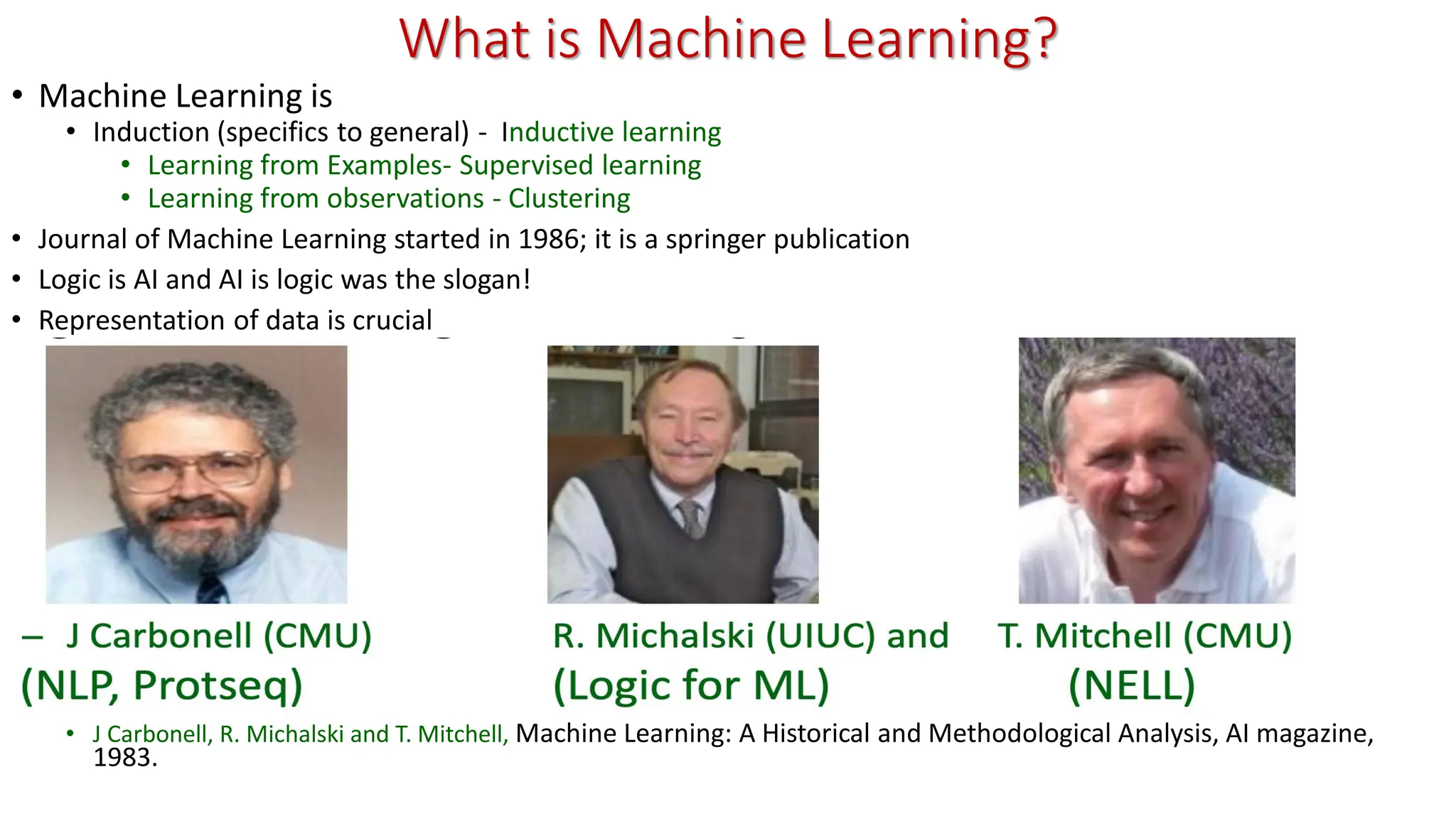 What is Machine Learning? • Machine Learning is • Induction (specifics to general) - Inductive learning • Learning from Examples- Supervised learning • Learning from observations - Clustering • Journal of Machine Learning started in 1986; it is a springer publication • Logic is AI and AI is logic was the slogan! • Representation of data is crucial • J Carbonell, R. Michalski and T. Mitchell, Machine Learning: A Historical and Methodological Analysis, AI magazine, 1983. 