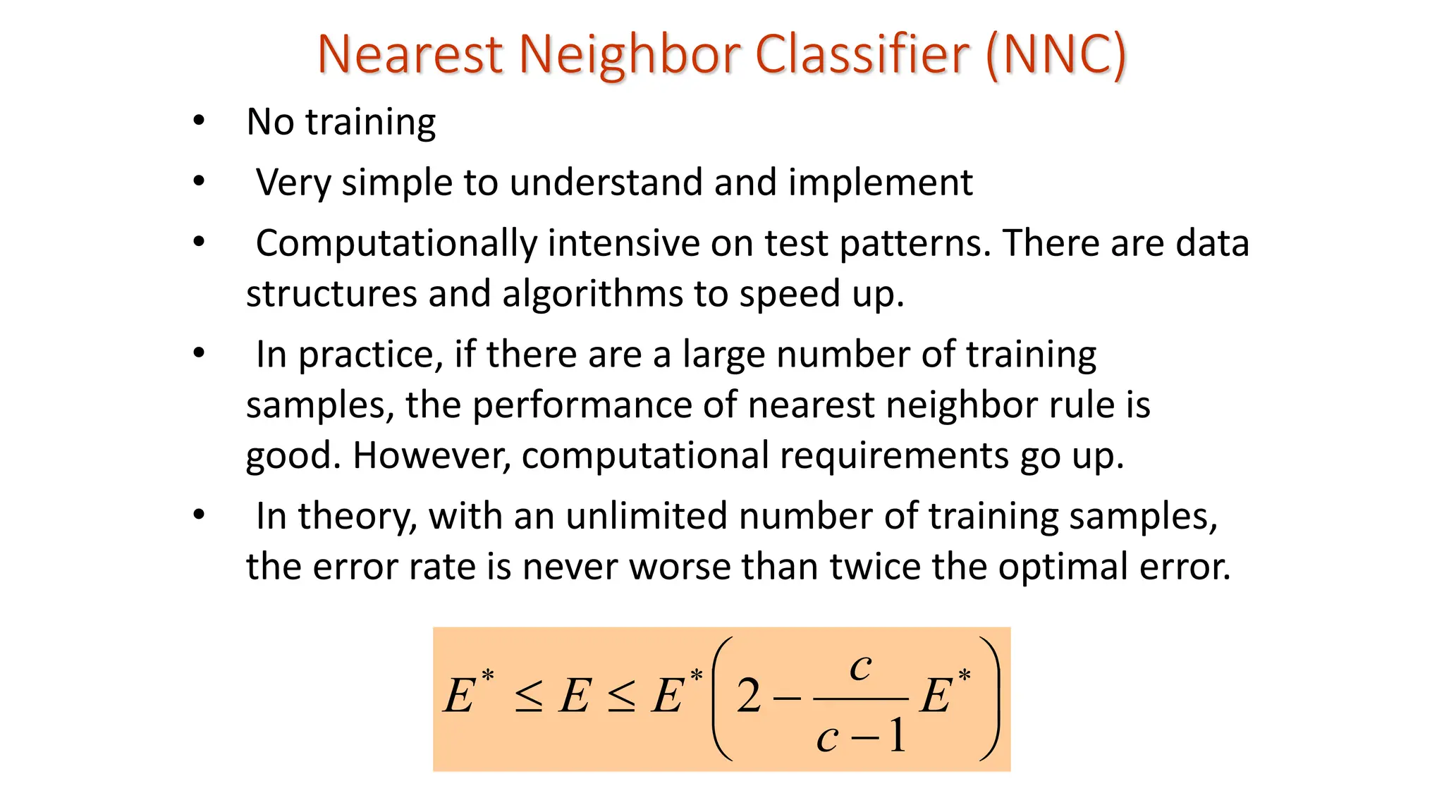 Nearest Neighbor Classifier (NNC) • No training • Very simple to understand and implement • Computationally intensive on test patterns. There are data structures and algorithms to speed up. • In practice, if there are a large number of training samples, the performance of nearest neighbor rule is good. However, computational requirements go up. • In theory, with an unlimited number of training samples, the error rate is never worse than twice the optimal error.       − −   * * * 1 2 E c c E E E 