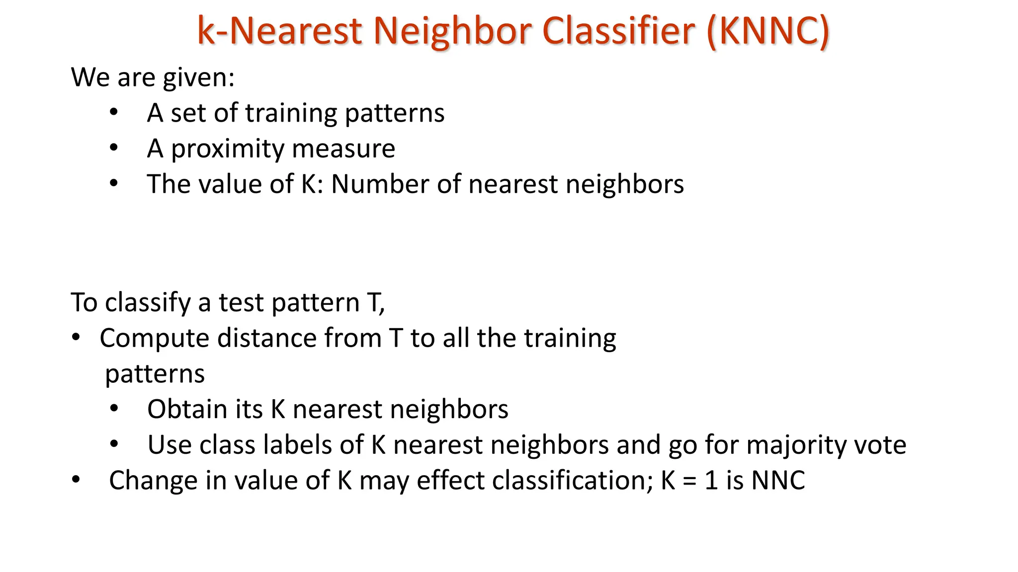 k-Nearest Neighbor Classifier (KNNC) To classify a test pattern T, • Compute distance from T to all the training patterns • Obtain its K nearest neighbors • Use class labels of K nearest neighbors and go for majority vote • Change in value of K may effect classification; K = 1 is NNC We are given: • A set of training patterns • A proximity measure • The value of K: Number of nearest neighbors 