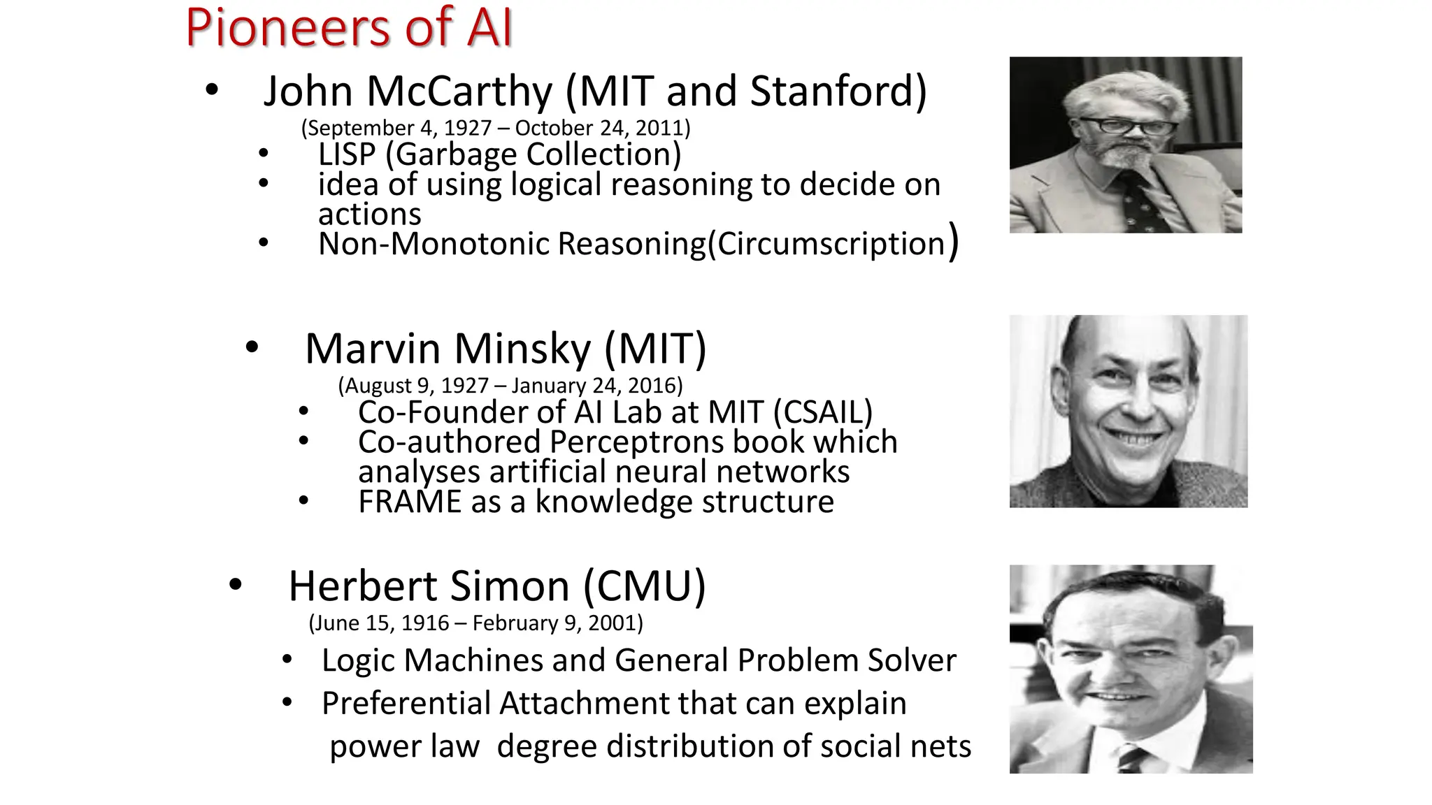 Pioneers of AI • John McCarthy (MIT and Stanford) (September 4, 1927 – October 24, 2011) • LISP (Garbage Collection) • idea of using logical reasoning to decide on actions • Non-Monotonic Reasoning(Circumscription) • Marvin Minsky (MIT) (August 9, 1927 – January 24, 2016) • Co-Founder of AI Lab at MIT (CSAIL) • Co-authored Perceptrons book which analyses artificial neural networks • FRAME as a knowledge structure • Herbert Simon (CMU) (June 15, 1916 – February 9, 2001) • Logic Machines and General Problem Solver • Preferential Attachment that can explain power law degree distribution of social nets 