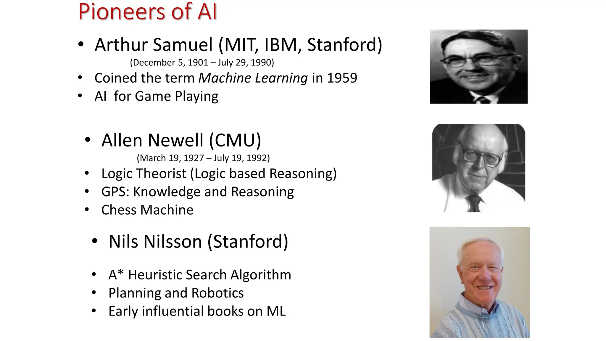 Pioneers of AI • Arthur Samuel (MIT, IBM, Stanford) (December 5, 1901 – July 29, 1990) • Coined the term Machine Learning in 1959 • AI for Game Playing • Allen Newell (CMU) (March 19, 1927 – July 19, 1992) • Logic Theorist (Logic based Reasoning) • GPS: Knowledge and Reasoning • Chess Machine • Nils Nilsson (Stanford) • A* Heuristic Search Algorithm • Planning and Robotics • Early influential books on ML 