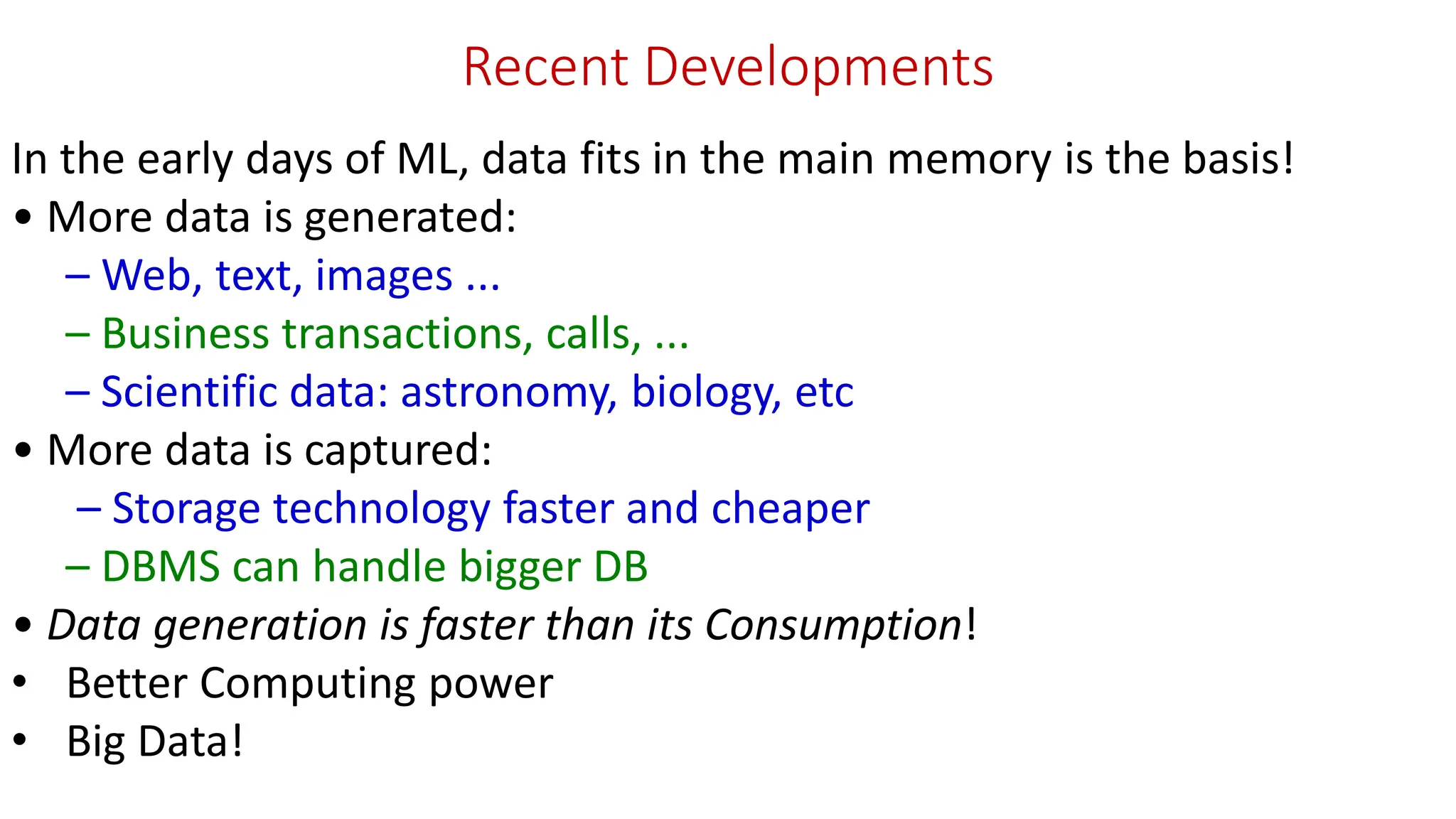 Recent Developments In the early days of ML, data fits in the main memory is the basis! • More data is generated: – Web, text, images ... – Business transactions, calls, ... – Scientific data: astronomy, biology, etc • More data is captured: – Storage technology faster and cheaper – DBMS can handle bigger DB • Data generation is faster than its Consumption! • Better Computing power • Big Data! 
