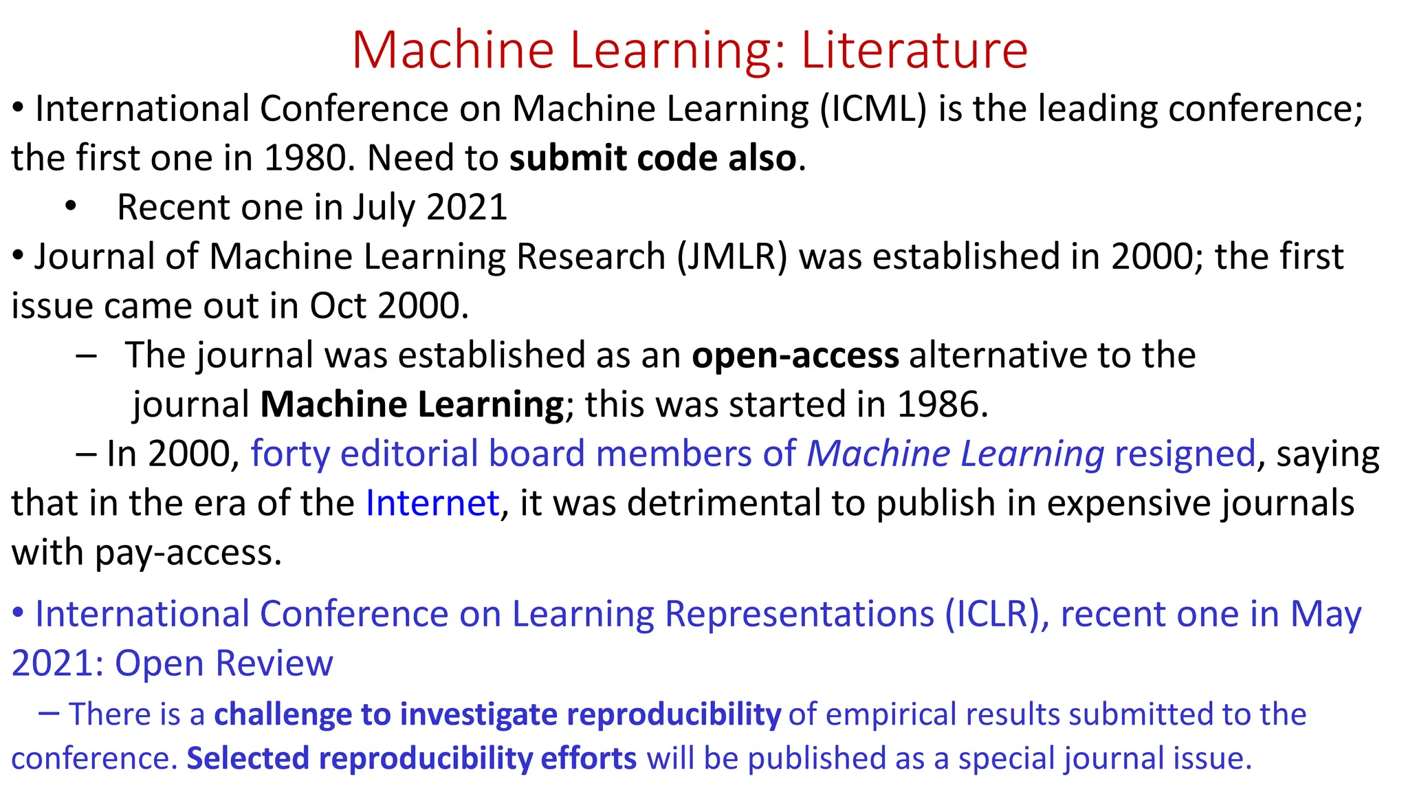 Machine Learning: Literature • International Conference on Machine Learning (ICML) is the leading conference; the first one in 1980. Need to submit code also. • Recent one in July 2021 • Journal of Machine Learning Research (JMLR) was established in 2000; the first issue came out in Oct 2000. – The journal was established as an open-access alternative to the journal Machine Learning; this was started in 1986. – In 2000, forty editorial board members of Machine Learning resigned, saying that in the era of the Internet, it was detrimental to publish in expensive journals with pay-access. • International Conference on Learning Representations (ICLR), recent one in May 2021: Open Review – There is a challenge to investigate reproducibility of empirical results submitted to the conference. Selected reproducibility efforts will be published as a special journal issue. 