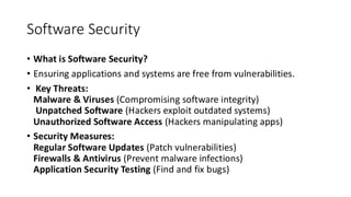 Software Security
• What is Software Security?
• Ensuring applications and systems are free from vulnerabilities.
• Key Threats:
Malware & Viruses (Compromising software integrity)
Unpatched Software (Hackers exploit outdated systems)
Unauthorized Software Access (Hackers manipulating apps)
• Security Measures:
Regular Software Updates (Patch vulnerabilities)
Firewalls & Antivirus (Prevent malware infections)
Application Security Testing (Find and fix bugs)
 