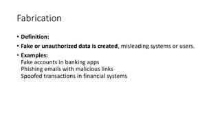 Fabrication
• Definition:
• Fake or unauthorized data is created, misleading systems or users.
• Examples:
Fake accounts in banking apps
Phishing emails with malicious links
Spoofed transactions in financial systems
 