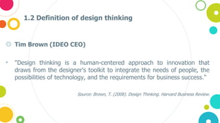 1.2 Definition of design thinking
◎ Tim Brown (IDEO CEO)
• "Design thinking is a human-centered approach to innovation that
draws from the designer's toolkit to integrate the needs of people, the
possibilities of technology, and the requirements for business success."
Source: Brown, T. (2008). Design Thinking. Harvard Business Review.
 