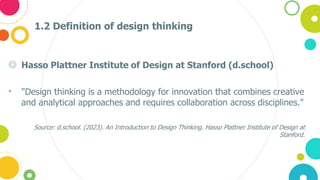 1.2 Definition of design thinking
◎ Hasso Plattner Institute of Design at Stanford (d.school)
• "Design thinking is a methodology for innovation that combines creative
and analytical approaches and requires collaboration across disciplines."
Source: d.school. (2023). An Introduction to Design Thinking. Hasso Plattner Institute of Design at
Stanford.
 