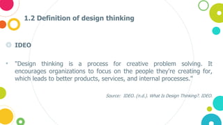 1.2 Definition of design thinking
◎ IDEO
• "Design thinking is a process for creative problem solving. It
encourages organizations to focus on the people they're creating for,
which leads to better products, services, and internal processes."
Source: IDEO. (n.d.). What Is Design Thinking?. IDEO.
 
