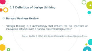 1.2 Definition of design thinking
◎ Harvard Business Review
• "Design thinking is a methodology that imbues the full spectrum of
innovation activities with a human-centered design ethos."
Source: Liedtka, J. (2018). Why Design Thinking Works. Harvard Business Review.
 