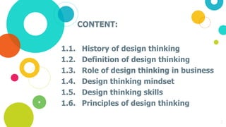 CONTENT:
1.1. History of design thinking
1.2. Definition of design thinking
1.3. Role of design thinking in business
1.4. Design thinking mindset
1.5. Design thinking skills
1.6. Principles of design thinking
2
 