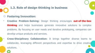 1.3. Role of design thinking in business
◎ Fostering Innovation:
• Creative Problem-Solving: Design thinking encourages out-of-the-box
thinking and helps businesses generate innovative solutions to complex
problems. By focusing on user needs and iterative prototyping, companies can
develop unique products and services.
• Cross-Disciplinary Collaboration: It brings together diverse teams to
collaborate, leveraging different perspectives and expertise to drive creative
solutions.
 