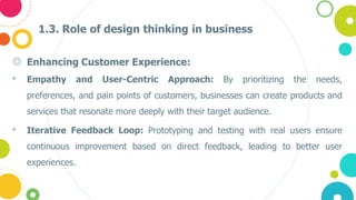 1.3. Role of design thinking in business
◎ Enhancing Customer Experience:
• Empathy and User-Centric Approach: By prioritizing the needs,
preferences, and pain points of customers, businesses can create products and
services that resonate more deeply with their target audience.
• Iterative Feedback Loop: Prototyping and testing with real users ensure
continuous improvement based on direct feedback, leading to better user
experiences.
 
