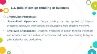 1.3. Role of design thinking in business
◎ Improving Processes:
• Streamlined Operations: Design thinking can be applied to internal
processes, identifying inefficiencies and developing more effective workflows.
• Employee Engagement: Engaging employees in design thinking workshops
and activities fosters a culture of innovation and ownership, leading to higher
job satisfaction and productivity.
 