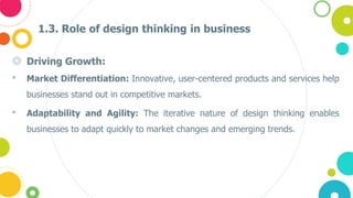 1.3. Role of design thinking in business
◎ Driving Growth:
• Market Differentiation: Innovative, user-centered products and services help
businesses stand out in competitive markets.
• Adaptability and Agility: The iterative nature of design thinking enables
businesses to adapt quickly to market changes and emerging trends.
 