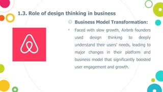 1.3. Role of design thinking in business
◎ Business Model Transformation:
• Faced with slow growth, Airbnb founders
used design thinking to deeply
understand their users' needs, leading to
major changes in their platform and
business model that significantly boosted
user engagement and growth.
 