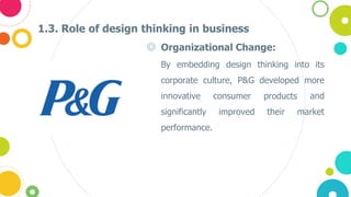 1.3. Role of design thinking in business
◎ Organizational Change:
• By embedding design thinking into its
corporate culture, P&G developed more
innovative consumer products and
significantly improved their market
performance.
 