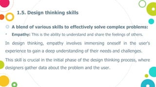 1.5. Design thinking skills
◎ A blend of various skills to effectively solve complex problems:
• Empathy: This is the ability to understand and share the feelings of others.
In design thinking, empathy involves immersing oneself in the user's
experience to gain a deep understanding of their needs and challenges.
This skill is crucial in the initial phase of the design thinking process, where
designers gather data about the problem and the user.
 