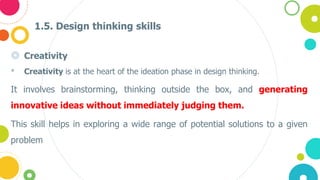 1.5. Design thinking skills
◎ Creativity
• Creativity is at the heart of the ideation phase in design thinking.
It involves brainstorming, thinking outside the box, and generating
innovative ideas without immediately judging them.
This skill helps in exploring a wide range of potential solutions to a given
problem
 