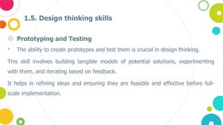 1.5. Design thinking skills
◎ Prototyping and Testing
• The ability to create prototypes and test them is crucial in design thinking.
This skill involves building tangible models of potential solutions, experimenting
with them, and iterating based on feedback.
It helps in refining ideas and ensuring they are feasible and effective before full-
scale implementation​.
 