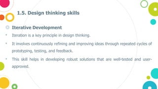 1.5. Design thinking skills
◎ Iterative Development
• Iteration is a key principle in design thinking.
• It involves continuously refining and improving ideas through repeated cycles of
prototyping, testing, and feedback.
• This skill helps in developing robust solutions that are well-tested and user-
approved​.
 