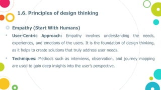 1.6. Principles of design thinking
◎ Empathy (Start With Humans)
• User-Centric Approach: Empathy involves understanding the needs,
experiences, and emotions of the users. It is the foundation of design thinking,
as it helps to create solutions that truly address user needs.
• Techniques: Methods such as interviews, observation, and journey mapping
are used to gain deep insights into the user’s perspective​.
 
