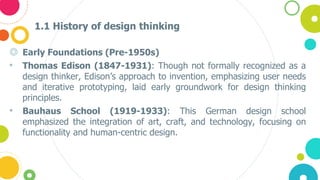 1.1 History of design thinking
◎ Early Foundations (Pre-1950s)
• Thomas Edison (1847-1931): Though not formally recognized as a
design thinker, Edison’s approach to invention, emphasizing user needs
and iterative prototyping, laid early groundwork for design thinking
principles.
• Bauhaus School (1919-1933): This German design school
emphasized the integration of art, craft, and technology, focusing on
functionality and human-centric design.
 