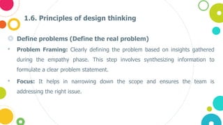 1.6. Principles of design thinking
◎ Define problems (Define the real problem)
• Problem Framing: Clearly defining the problem based on insights gathered
during the empathy phase. This step involves synthesizing information to
formulate a clear problem statement.
• Focus: It helps in narrowing down the scope and ensures the team is
addressing the right issue​.
 
