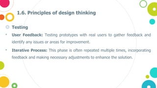 1.6. Principles of design thinking
◎ Testing
• User Feedback: Testing prototypes with real users to gather feedback and
identify any issues or areas for improvement.
• Iterative Process: This phase is often repeated multiple times, incorporating
feedback and making necessary adjustments to enhance the solution​​.
 