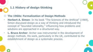 1.1 History of design thinking
◎ The 1960s: Formalization of Design Methods
• Herbert A. Simon: In his book "The Sciences of the Artificial" (1969),
Simon discussed design as a way of thinking and introduced the
concept of “bounded rationality,” influencing how problems and
solutions are approached in a structured way.
• L. Bruce Archer: Archer was instrumental in the development of
design methods. His work, particularly in the UK, contributed to the
establishment of design as a systematic process.
 