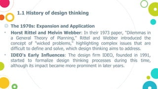 1.1 History of design thinking
◎ The 1970s: Expansion and Application
• Horst Rittel and Melvin Webber: In their 1973 paper, "Dilemmas in
a General Theory of Planning," Rittel and Webber introduced the
concept of "wicked problems," highlighting complex issues that are
difficult to define and solve, which design thinking aims to address.
• IDEO's Early Influences: The design firm IDEO, founded in 1991,
started to formalize design thinking processes during this time,
although its impact became more prominent in later years.
 