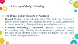 1.1 History of design thinking
◎ The 1980s: Design Thinking in Academia
• Donald Schön: In his influential book "The Reflective Practitioner"
(1983), Schön explored how professionals think in action, contributing
to the understanding of design thinking as a reflective practice.
• Stanford University's Influence: Stanford University began
incorporating design thinking into its curriculum, particularly through
the work of the Stanford Design Program and faculty like Rolf Faste,
who further developed the concept.
 