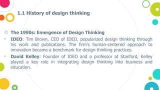 1.1 History of design thinking
◎ The 1990s: Emergence of Design Thinking
• IDEO: Tim Brown, CEO of IDEO, popularized design thinking through
his work and publications. The firm’s human-centered approach to
innovation became a benchmark for design thinking practices.
• David Kelley: Founder of IDEO and a professor at Stanford, Kelley
played a key role in integrating design thinking into business and
education.
 