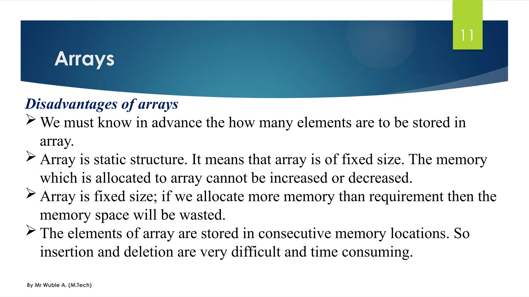 Arrays
By Mr Wubie A. (M.Tech)
11
Disadvantages of arrays
 We must know in advance the how many elements are to be stored in
array.
 Array is static structure. It means that array is of fixed size. The memory
which is allocated to array cannot be increased or decreased.
 Array is fixed size; if we allocate more memory than requirement then the
memory space will be wasted.
 The elements of array are stored in consecutive memory locations. So
insertion and deletion are very difficult and time consuming.
 