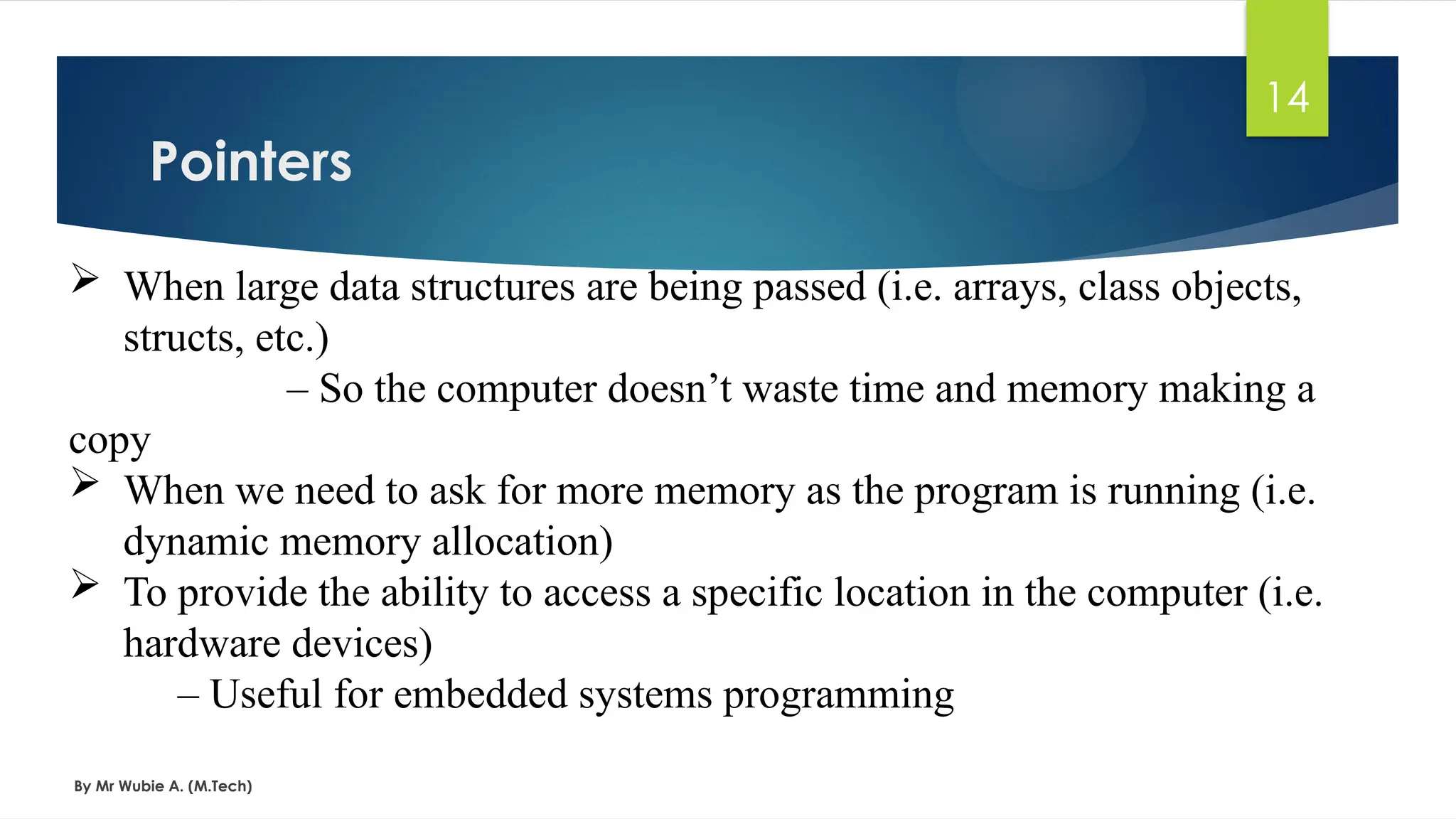 Pointers
By Mr Wubie A. (M.Tech)
14
 When large data structures are being passed (i.e. arrays, class objects,
structs, etc.)
– So the computer doesn’t waste time and memory making a
copy
 When we need to ask for more memory as the program is running (i.e.
dynamic memory allocation)
 To provide the ability to access a specific location in the computer (i.e.
hardware devices)
– Useful for embedded systems programming
 