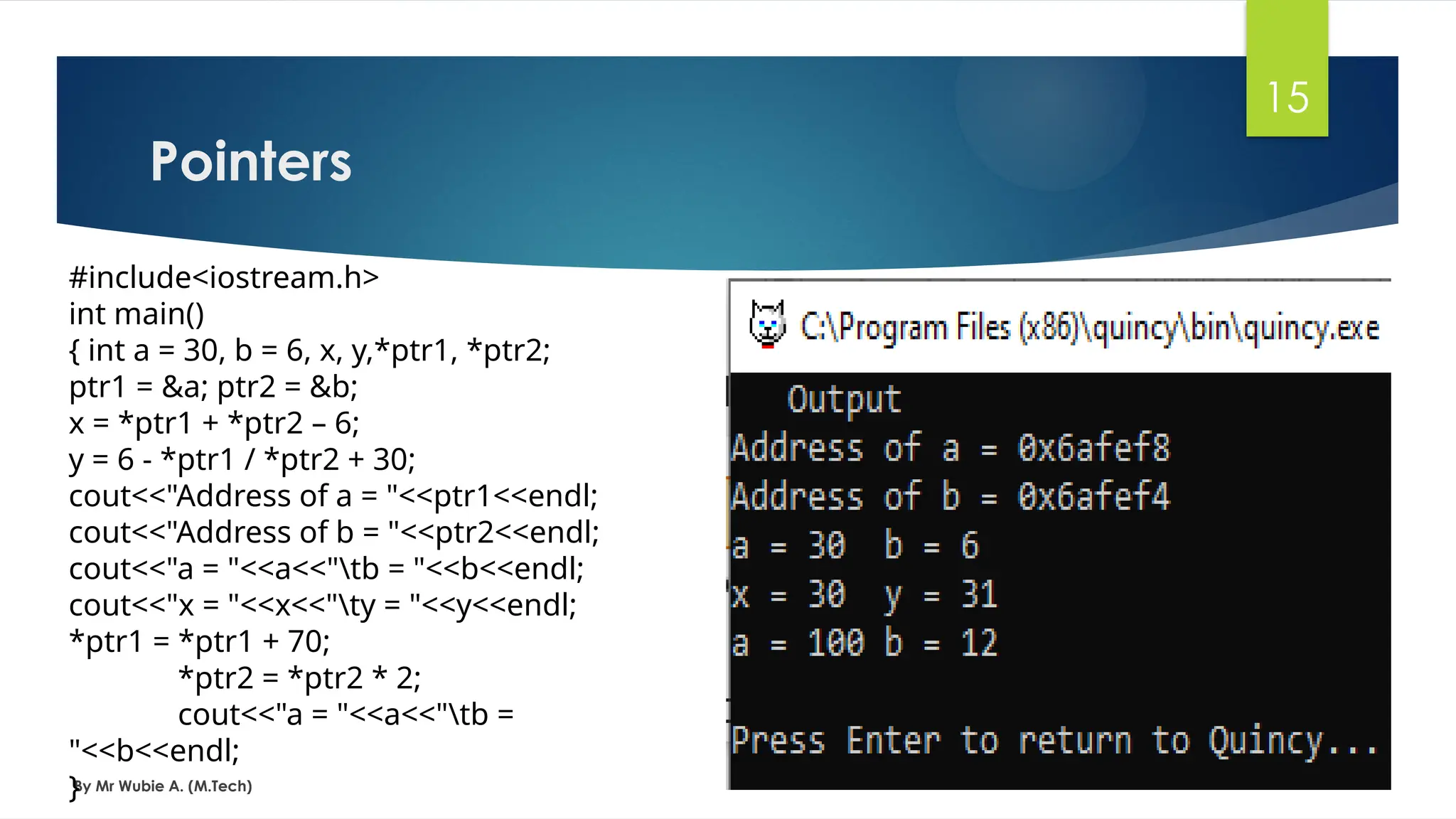 Pointers
By Mr Wubie A. (M.Tech)
15
#include<iostream.h>
int main()
{ int a = 30, b = 6, x, y,*ptr1, *ptr2;
ptr1 = &a; ptr2 = &b;
x = *ptr1 + *ptr2 – 6;
y = 6 - *ptr1 / *ptr2 + 30;
cout<<"Address of a = "<<ptr1<<endl;
cout<<"Address of b = "<<ptr2<<endl;
cout<<"a = "<<a<<"tb = "<<b<<endl;
cout<<"x = "<<x<<"ty = "<<y<<endl;
*ptr1 = *ptr1 + 70;
*ptr2 = *ptr2 * 2;
cout<<"a = "<<a<<"tb =
"<<b<<endl;
}
 