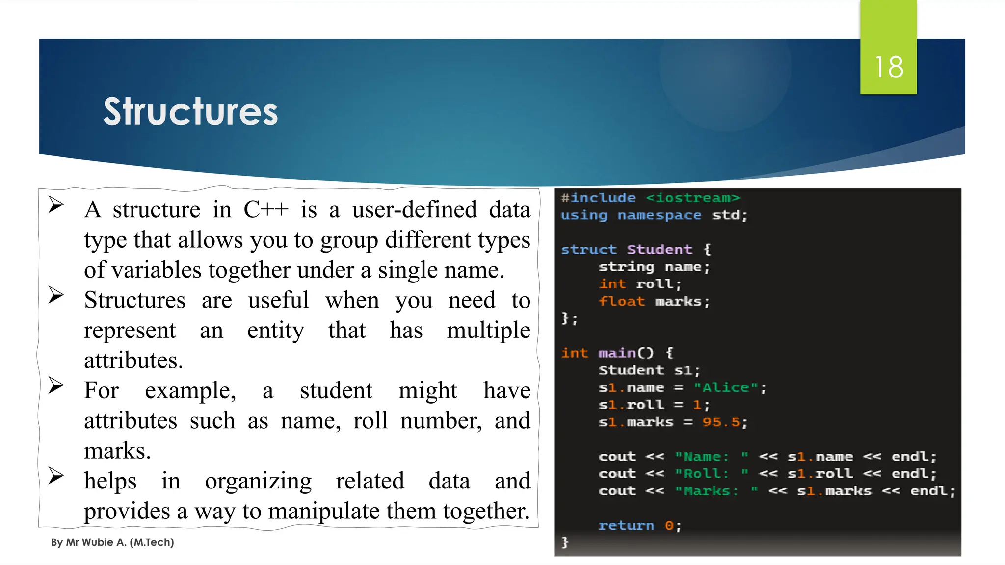 Structures
By Mr Wubie A. (M.Tech)
18
 A structure in C++ is a user-defined data
type that allows you to group different types
of variables together under a single name.
 Structures are useful when you need to
represent an entity that has multiple
attributes.
 For example, a student might have
attributes such as name, roll number, and
marks.
 helps in organizing related data and
provides a way to manipulate them together.
 
