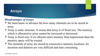 Arrays
By Mr Wubie A. (M.Tech)
11
Disadvantages of arrays
 We must know in advance the how many elements are to be stored in
array.
 Array is static structure. It means that array is of fixed size. The memory
which is allocated to array cannot be increased or decreased.
 Array is fixed size; if we allocate more memory than requirement then the
memory space will be wasted.
 The elements of array are stored in consecutive memory locations. So
insertion and deletion are very difficult and time consuming.
 