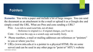 Pointers
By Mr Wubie A. (M.Tech)
13
Scenario: You write a paper and include a lot of large images. You can send
the document as an attachment in the e-mail or upload it as a Google doc and
simply e-mail the URL. What are Pros and cons sending a URL?
Pros – Less info to send (send link, not all data)
– Reference to original (i.e. if original changes, you’ll see it)
Cons – Can treat the copy as a scratch copy and modify freely.
 Phone numbers, e-mail or mailing addresses are references or “pointers”
to you or where you live
 URLs (www.mtu.edu.et is a pointer to a physical HTML file on some
server) and can be used in any other page to "point to" MTU’s website
 