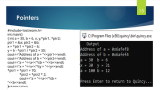 Pointers
By Mr Wubie A. (M.Tech)
15
#include<iostream.h>
int main()
{ int a = 30, b = 6, x, y,*ptr1, *ptr2;
ptr1 = &a; ptr2 = &b;
x = *ptr1 + *ptr2 – 6;
y = 6 - *ptr1 / *ptr2 + 30;
cout<<"Address of a = "<<ptr1<<endl;
cout<<"Address of b = "<<ptr2<<endl;
cout<<"a = "<<a<<"tb = "<<b<<endl;
cout<<"x = "<<x<<"ty = "<<y<<endl;
*ptr1 = *ptr1 + 70;
*ptr2 = *ptr2 * 2;
cout<<"a = "<<a<<"tb =
"<<b<<endl;
}
 
