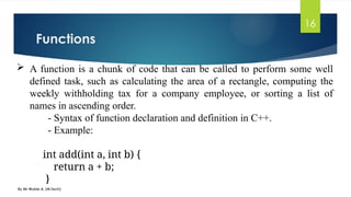 Functions
By Mr Wubie A. (M.Tech)
16
 A function is a chunk of code that can be called to perform some well
defined task, such as calculating the area of a rectangle, computing the
weekly withholding tax for a company employee, or sorting a list of
names in ascending order.
- Syntax of function declaration and definition in C++.
- Example:
int add(int a, int b) {
return a + b;
}
 